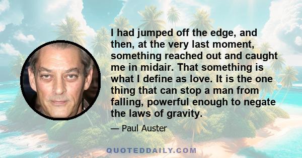 I had jumped off the edge, and then, at the very last moment, something reached out and caught me in midair. That something is what I define as love. It is the one thing that can stop a man from falling, powerful enough 