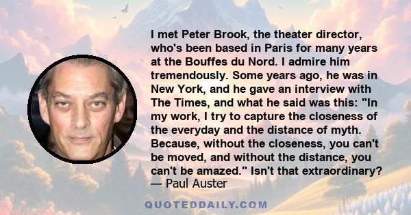 I met Peter Brook, the theater director, who's been based in Paris for many years at the Bouffes du Nord. I admire him tremendously. Some years ago, he was in New York, and he gave an interview with The Times, and what