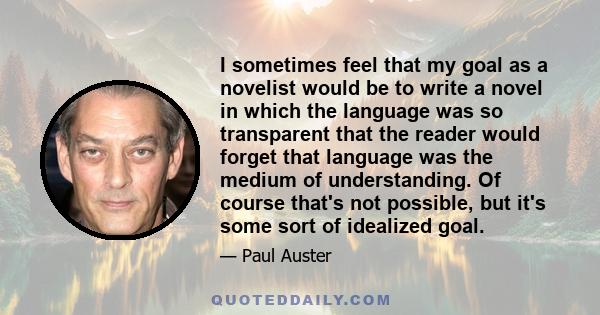 I sometimes feel that my goal as a novelist would be to write a novel in which the language was so transparent that the reader would forget that language was the medium of understanding. Of course that's not possible,