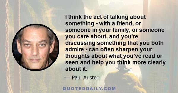 I think the act of talking about something - with a friend, or someone in your family, or someone you care about, and you're discussing something that you both admire - can often sharpen your thoughts about what you've