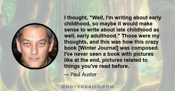 I thought, Well, I'm writing about early childhood, so maybe it would make sense to write about late childhood as well, early adulthood. Those were my thoughts, and this was how this crazy book [Winter Journal] was