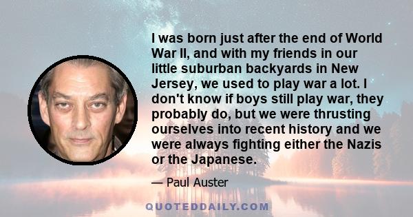 I was born just after the end of World War II, and with my friends in our little suburban backyards in New Jersey, we used to play war a lot. I don't know if boys still play war, they probably do, but we were thrusting