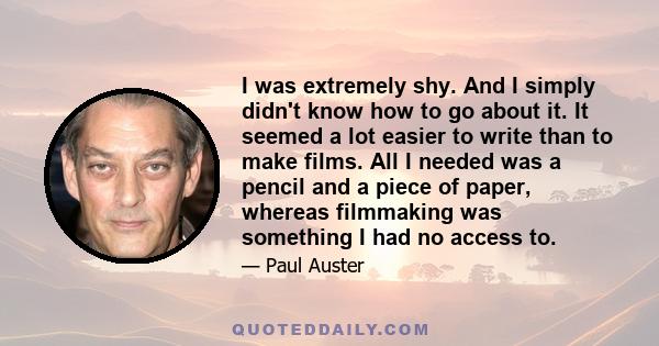 I was extremely shy. And I simply didn't know how to go about it. It seemed a lot easier to write than to make films. All I needed was a pencil and a piece of paper, whereas filmmaking was something I had no access to.