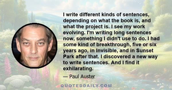 I write different kinds of sentences, depending on what the book is, and what the project is. I see my work evolving. I'm writing long sentences now, something I didn't use to do. I had some kind of breakthrough, five