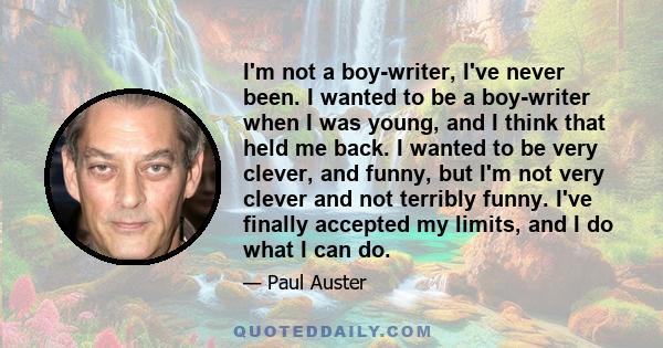 I'm not a boy-writer, I've never been. I wanted to be a boy-writer when I was young, and I think that held me back. I wanted to be very clever, and funny, but I'm not very clever and not terribly funny. I've finally