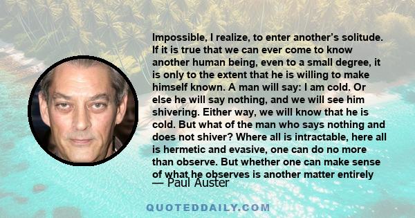 Impossible, I realize, to enter another’s solitude. If it is true that we can ever come to know another human being, even to a small degree, it is only to the extent that he is willing to make himself known. A man will