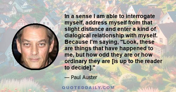 In a sense I am able to interrogate myself, address myself from that slight distance and enter a kind of dialogical relationship with myself. Because I'm saying, Look, these are things that have happened to me, but how