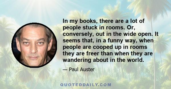 In my books, there are a lot of people stuck in rooms. Or, conversely, out in the wide open. It seems that, in a funny way, when people are cooped up in rooms they are freer than when they are wandering about in the