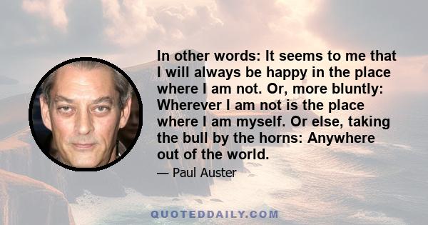 In other words: It seems to me that I will always be happy in the place where I am not. Or, more bluntly: Wherever I am not is the place where I am myself. Or else, taking the bull by the horns: Anywhere out of the