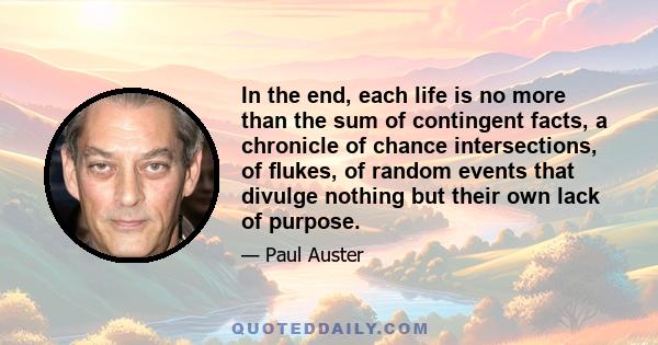 In the end, each life is no more than the sum of contingent facts, a chronicle of chance intersections, of ﬂukes, of random events that divulge nothing but their own lack of purpose.