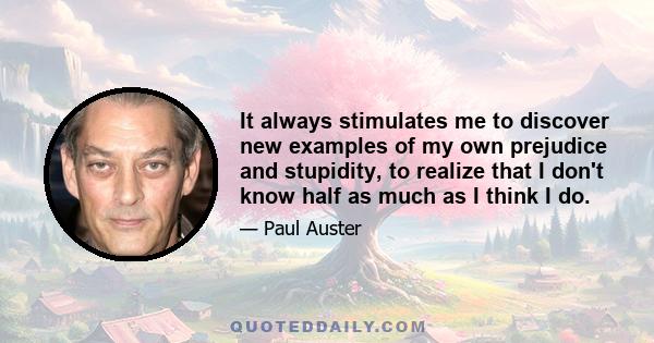 It always stimulates me to discover new examples of my own prejudice and stupidity, to realize that I don't know half as much as I think I do.