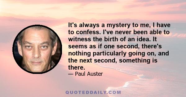 It's always a mystery to me, I have to confess. I've never been able to witness the birth of an idea. It seems as if one second, there's nothing particularly going on, and the next second, something is there.