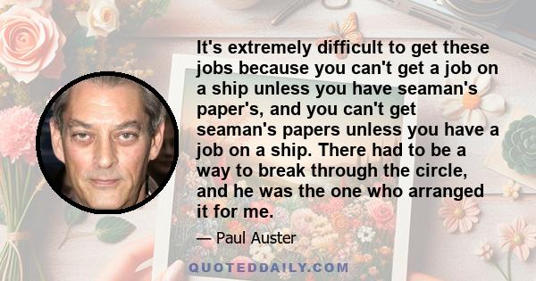 It's extremely difficult to get these jobs because you can't get a job on a ship unless you have seaman's paper's, and you can't get seaman's papers unless you have a job on a ship. There had to be a way to break