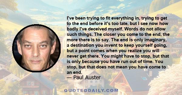 I've been trying to fit everything in, trying to get to the end before it's too late, but I see now how badly I've deceived myself. Words do not allow such things. The closer you come to the end, the more there is to