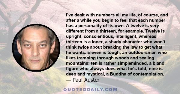 I've dealt with numbers all my life, of course, and after a while you begin to feel that each number has a personality of its own. A twelve is very different from a thirteen, for example. Twelve is upright,