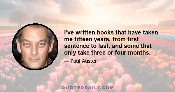 I've written books that have taken me fifteen years, from first sentence to last, and some that only take three or four months.