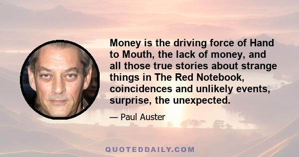 Money is the driving force of Hand to Mouth, the lack of money, and all those true stories about strange things in The Red Notebook, coincidences and unlikely events, surprise, the unexpected.