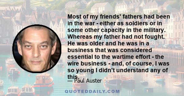 Most of my friends' fathers had been in the war - either as soldiers or in some other capacity in the military. Whereas my father had not fought. He was older and he was in a business that was considered essential to