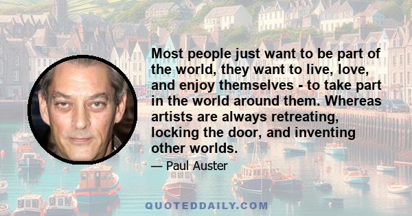 Most people just want to be part of the world, they want to live, love, and enjoy themselves - to take part in the world around them. Whereas artists are always retreating, locking the door, and inventing other worlds.