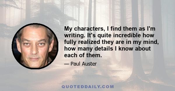 My characters, I find them as I'm writing. It's quite incredible how fully realized they are in my mind, how many details I know about each of them.