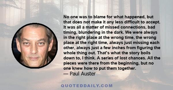 No one was to blame for what happened, but that does not make it any less difficult to accept. It was all a matter of missed connections, bad timing, blundering in the dark. We were always in the right place at the