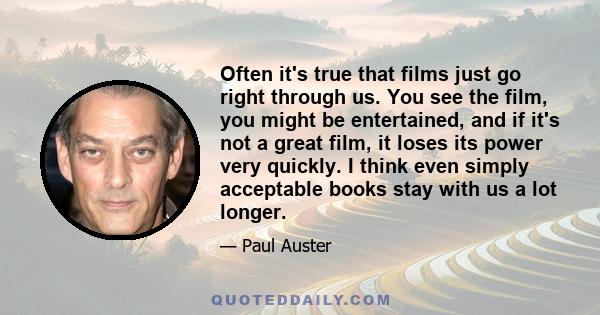 Often it's true that films just go right through us. You see the film, you might be entertained, and if it's not a great film, it loses its power very quickly. I think even simply acceptable books stay with us a lot