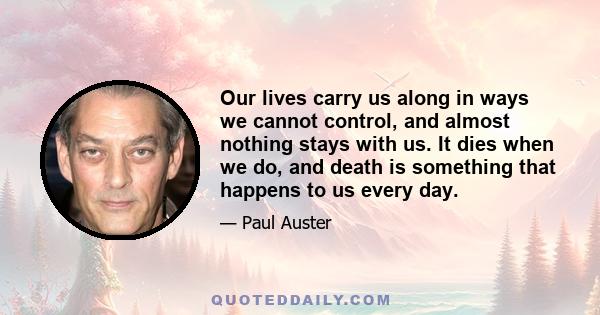 Our lives carry us along in ways we cannot control, and almost nothing stays with us. It dies when we do, and death is something that happens to us every day.