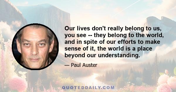 Our lives don't really belong to us, you see -- they belong to the world, and in spite of our efforts to make sense of it, the world is a place beyond our understanding.