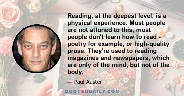 Reading, at the deepest level, is a physical experience. Most people are not attuned to this, most people don't learn how to read - poetry for example, or high-quality prose. They're used to reading magazines and