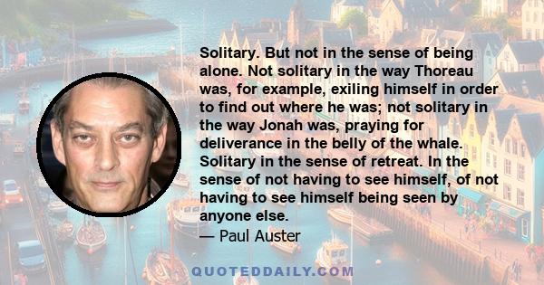 Solitary. But not in the sense of being alone. Not solitary in the way Thoreau was, for example, exiling himself in order to find out where he was; not solitary in the way Jonah was, praying for deliverance in the belly 