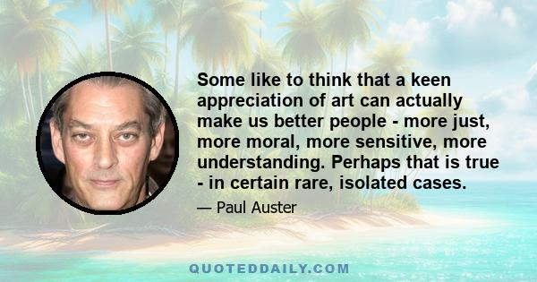 Some like to think that a keen appreciation of art can actually make us better people - more just, more moral, more sensitive, more understanding. Perhaps that is true - in certain rare, isolated cases.