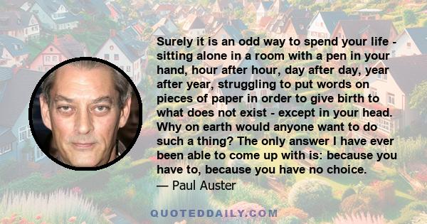 Surely it is an odd way to spend your life - sitting alone in a room with a pen in your hand, hour after hour, day after day, year after year, struggling to put words on pieces of paper in order to give birth to what