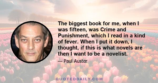 The biggest book for me, when I was fifteen, was Crime and Punishment, which I read in a kind of fever. When I put it down, I thought, if this is what novels are then I want to be a novelist.