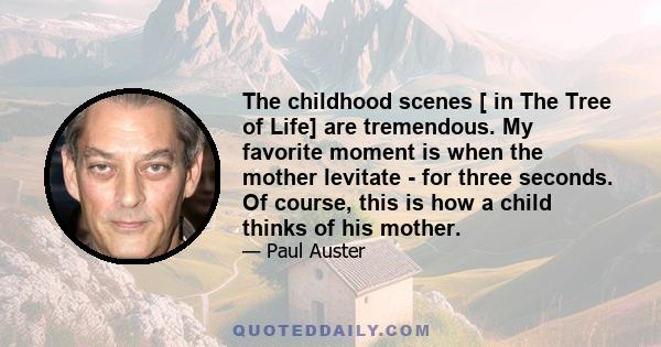 The childhood scenes [ in The Tree of Life] are tremendous. My favorite moment is when the mother levitate - for three seconds. Of course, this is how a child thinks of his mother.