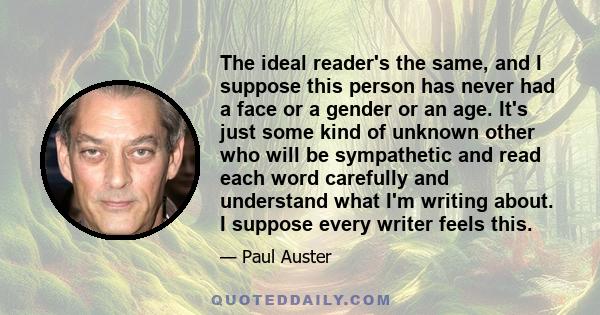 The ideal reader's the same, and I suppose this person has never had a face or a gender or an age. It's just some kind of unknown other who will be sympathetic and read each word carefully and understand what I'm