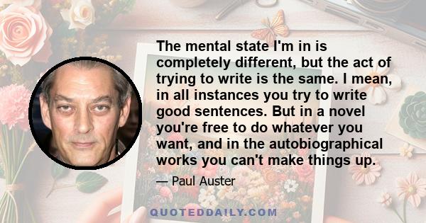 The mental state I'm in is completely different, but the act of trying to write is the same. I mean, in all instances you try to write good sentences. But in a novel you're free to do whatever you want, and in the