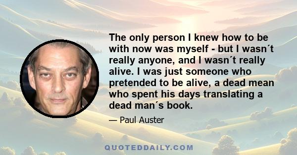 The only person I knew how to be with now was myself - but I wasn´t really anyone, and I wasn´t really alive. I was just someone who pretended to be alive, a dead mean who spent his days translating a dead man´s book.