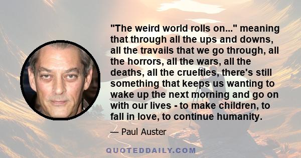 The weird world rolls on... meaning that through all the ups and downs, all the travails that we go through, all the horrors, all the wars, all the deaths, all the cruelties, there's still something that keeps us