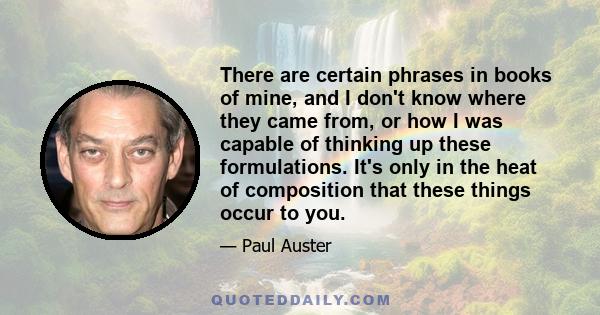 There are certain phrases in books of mine, and I don't know where they came from, or how I was capable of thinking up these formulations. It's only in the heat of composition that these things occur to you.