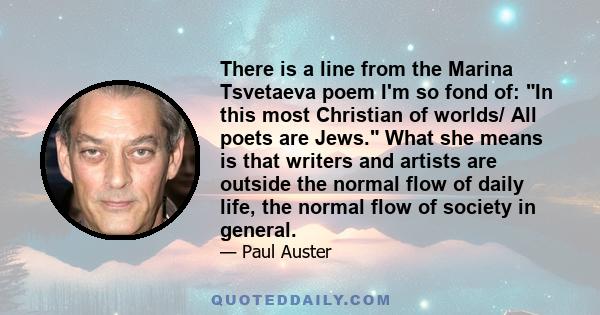 There is a line from the Marina Tsvetaeva poem I'm so fond of: In this most Christian of worlds/ All poets are Jews. What she means is that writers and artists are outside the normal flow of daily life, the normal flow