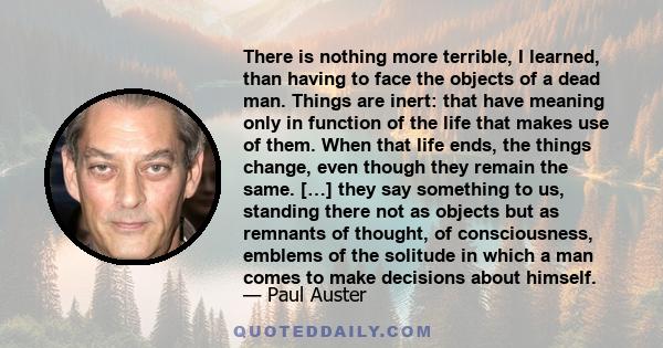 There is nothing more terrible, I learned, than having to face the objects of a dead man. Things are inert: that have meaning only in function of the life that makes use of them. When that life ends, the things change,