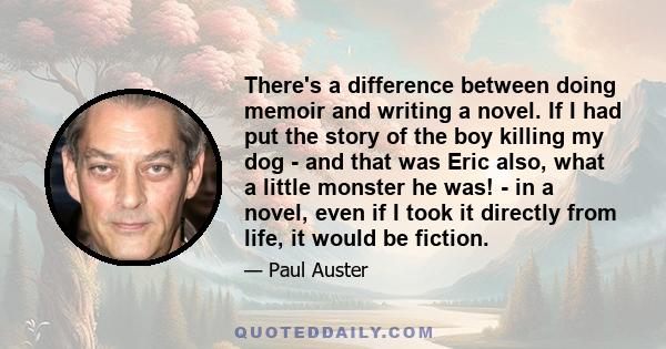 There's a difference between doing memoir and writing a novel. If I had put the story of the boy killing my dog - and that was Eric also, what a little monster he was! - in a novel, even if I took it directly from life, 