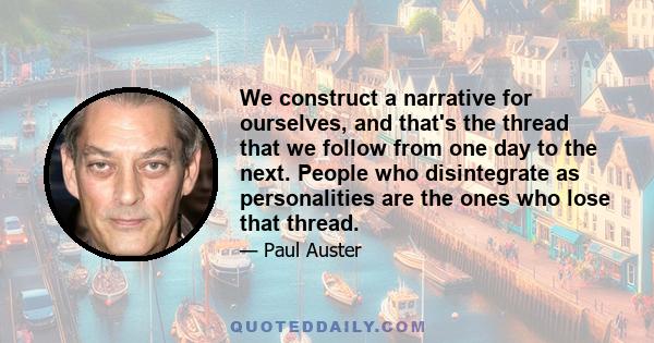 We construct a narrative for ourselves, and that's the thread that we follow from one day to the next. People who disintegrate as personalities are the ones who lose that thread.