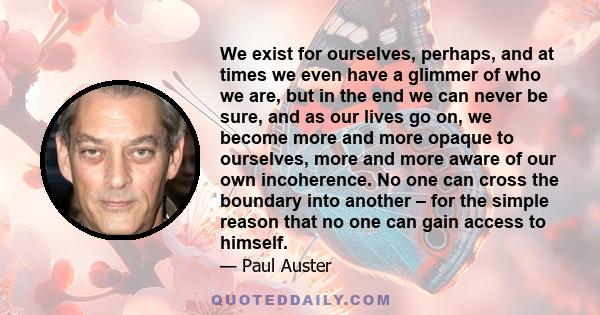 We exist for ourselves, perhaps, and at times we even have a glimmer of who we are, but in the end we can never be sure, and as our lives go on, we become more and more opaque to ourselves, more and more aware of our