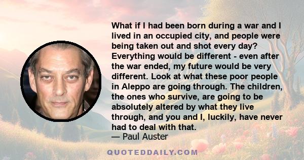 What if I had been born during a war and I lived in an occupied city, and people were being taken out and shot every day? Everything would be different - even after the war ended, my future would be very different. Look 