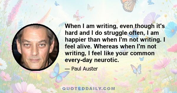 When I am writing, even though it's hard and I do struggle often, I am happier than when I'm not writing. I feel alive. Whereas when I'm not writing, I feel like your common every-day neurotic.