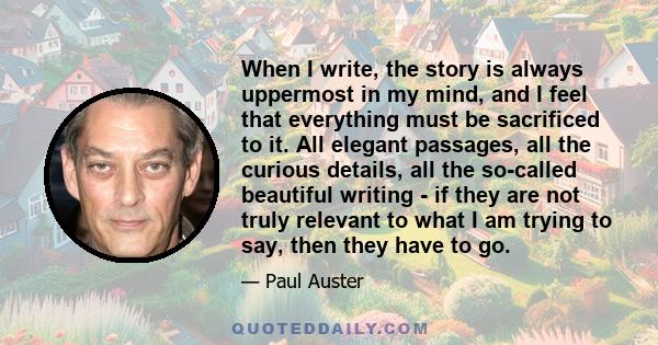 When I write, the story is always uppermost in my mind, and I feel that everything must be sacrificed to it. All elegant passages, all the curious details, all the so-called beautiful writing - if they are not truly