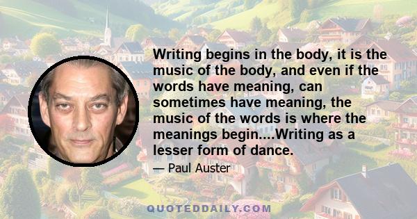 Writing begins in the body, it is the music of the body, and even if the words have meaning, can sometimes have meaning, the music of the words is where the meanings begin....Writing as a lesser form of dance.