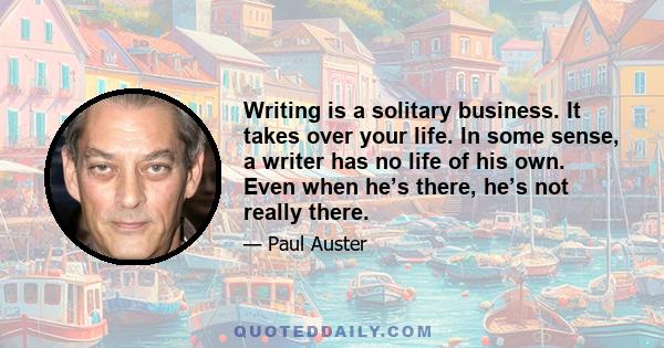 Writing is a solitary business. It takes over your life. In some sense, a writer has no life of his own. Even when he’s there, he’s not really there.