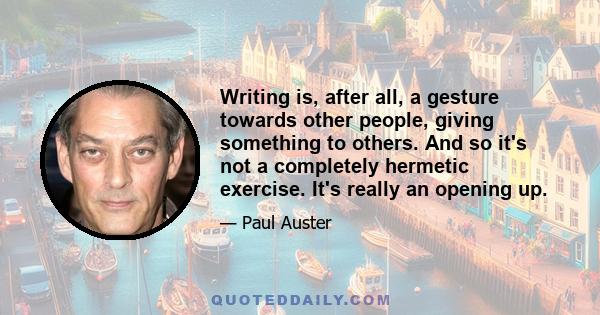 Writing is, after all, a gesture towards other people, giving something to others. And so it's not a completely hermetic exercise. It's really an opening up.